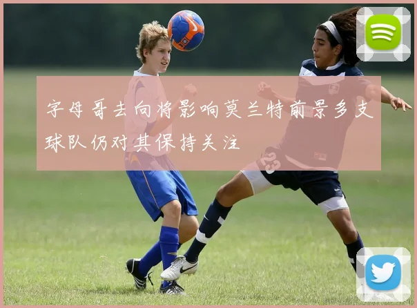 字母哥去向将影响莫兰特前景多支球队仍对其保持关注