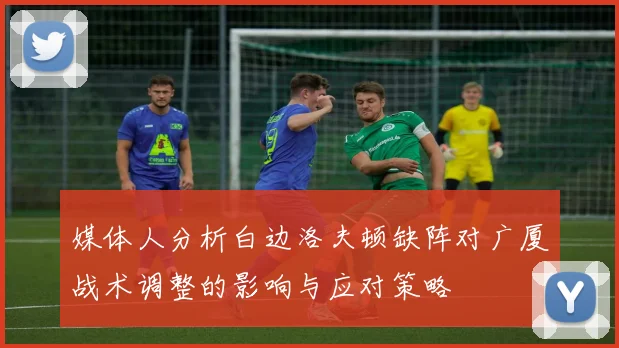 媒体人分析白边洛夫顿缺阵对广厦战术调整的影响与应对策略