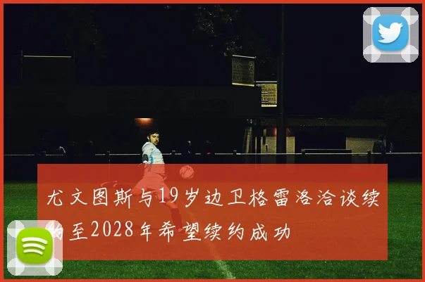 尤文图斯与19岁边卫格雷洛洽谈续约至2028年希望续约成功