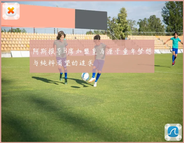 阿斯报导B席加盟皇马源于童年梦想与纯粹渴望的追求