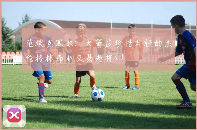 范埃克塞尔：火箭应珍惜年轻的杰伦格林而非交易老将KD