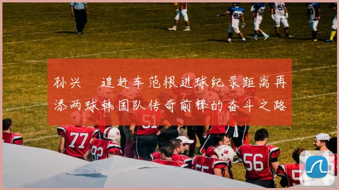孙兴慜追赶车范根进球纪录距离再添两球韩国队传奇前锋的奋斗之路