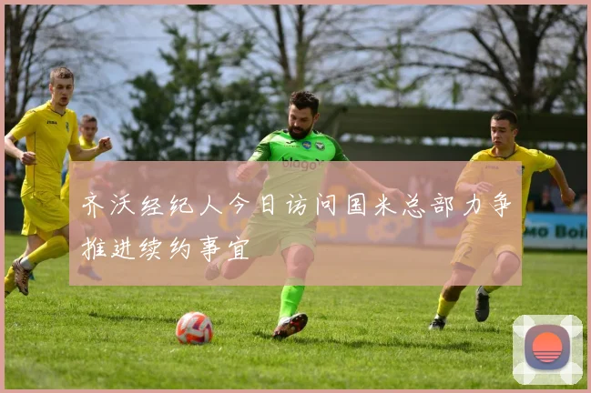 齐沃经纪人今日访问国米总部力争推进续约事宜
