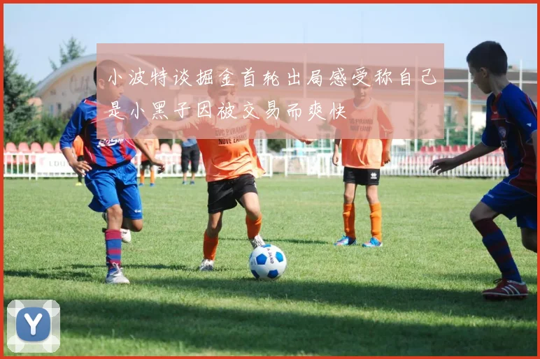 小波特谈掘金首轮出局感受称自己是小黑子因被交易而爽快