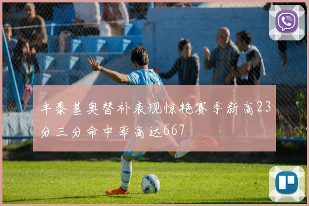 丰泰基奥替补表现惊艳赛季新高23分三分命中率高达667