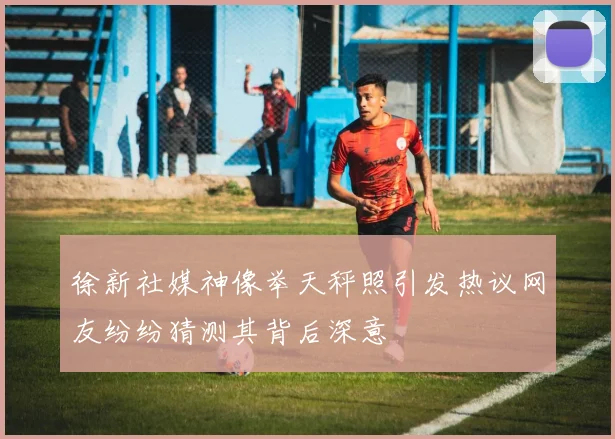 徐新社媒神像举天秤照引发热议网友纷纷猜测其背后深意